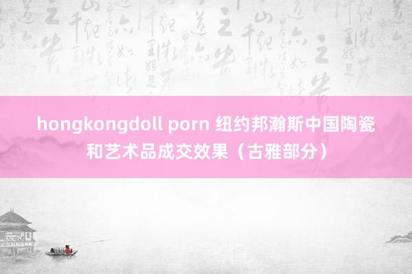 hongkongdoll porn 纽约邦瀚斯中国陶瓷和艺术品成交效果（古雅部分）