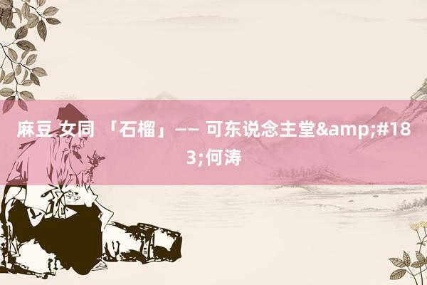 麻豆 女同 「石榴」—— 可东说念主堂&#183;何涛
