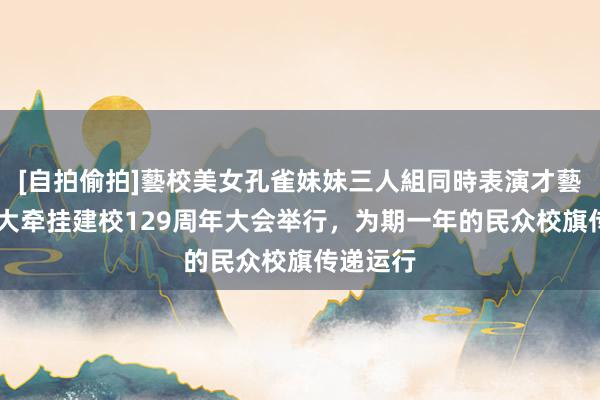 [自拍偷拍]藝校美女孔雀妹妹三人組同時表演才藝 上海交大牵挂建校129周年大会举行，为期一年的民众校旗传递运行