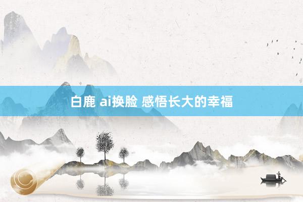 白鹿 ai换脸 感悟长大的幸福
