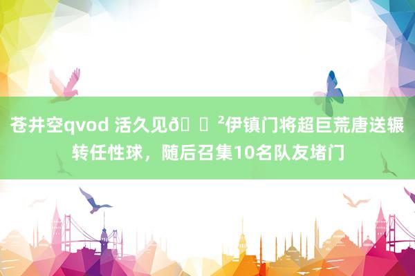 苍井空qvod 活久见😲伊镇门将超巨荒唐送辗转任性球，随后召集10名队友堵门