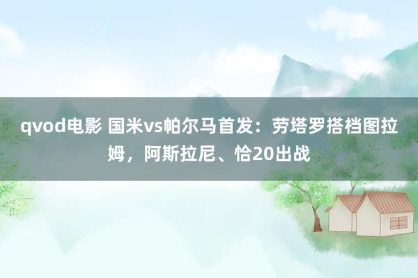 qvod电影 国米vs帕尔马首发：劳塔罗搭档图拉姆，阿斯拉尼、恰20出战