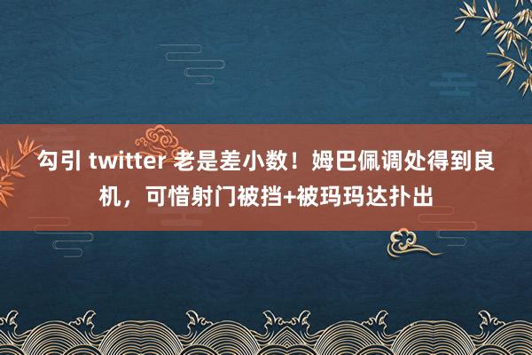 勾引 twitter 老是差小数！姆巴佩调处得到良机，可惜射门被挡+被玛玛达扑出