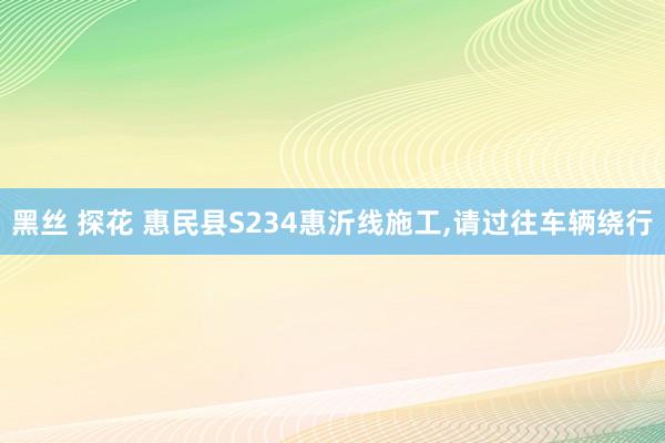 黑丝 探花 惠民县S234惠沂线施工，请过往车辆绕行