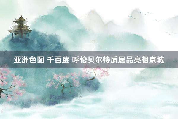 亚洲色图 千百度 呼伦贝尔特质居品亮相京城