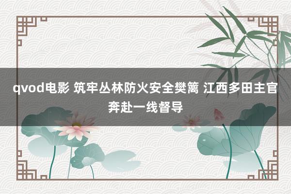 qvod电影 筑牢丛林防火安全樊篱 江西多田主官奔赴一线督导
