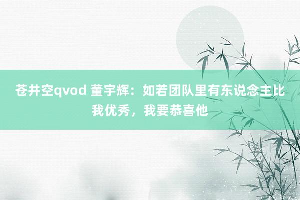 苍井空qvod 董宇辉：如若团队里有东说念主比我优秀，我要恭喜他