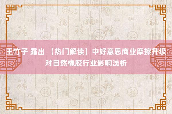 王竹子 露出 【热门解读】中好意思商业摩擦升级对自然橡胶行业影响浅析