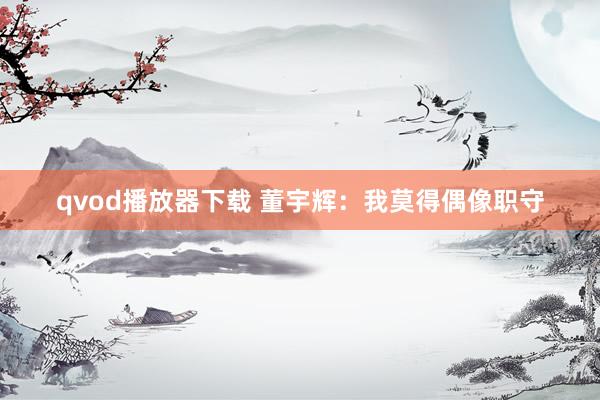 qvod播放器下载 董宇辉：我莫得偶像职守