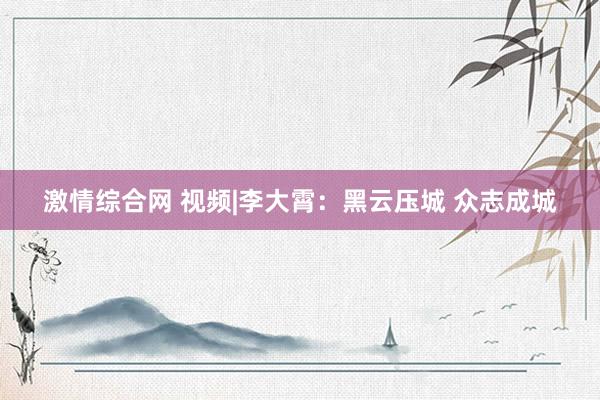 激情综合网 视频|李大霄：黑云压城 众志成城