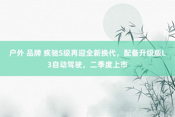 户外 品牌 疾驰S级再迎全新换代，配备升级版L3自动驾驶，二季度上市