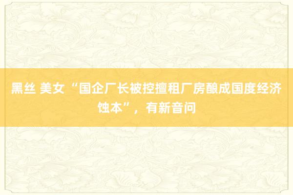 黑丝 美女 “国企厂长被控擅租厂房酿成国度经济蚀本”，有新音问