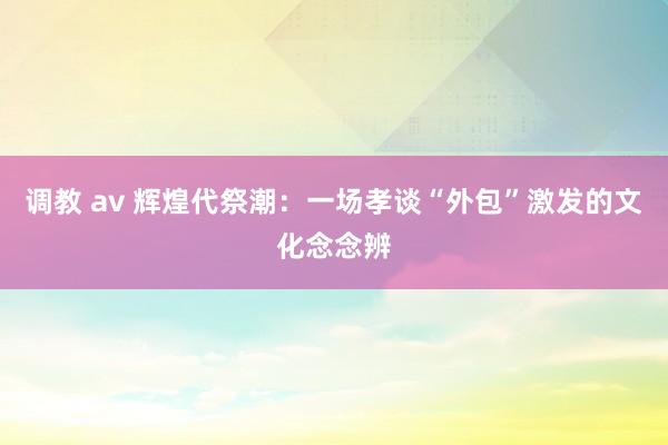调教 av 辉煌代祭潮：一场孝谈“外包”激发的文化念念辨