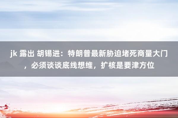 jk 露出 胡锡进：特朗普最新胁迫堵死商量大门，必须谈谈底线想维，扩核是要津方位