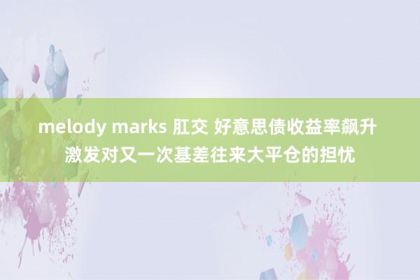 melody marks 肛交 好意思债收益率飙升 激发对又一次基差往来大平仓的担忧
