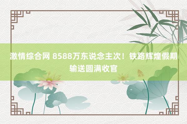 激情综合网 8588万东说念主次！铁路辉煌假期输送圆满收官