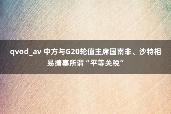 qvod_av 中方与G20轮值主席国南非、沙特相易搪塞所谓“平等关税”