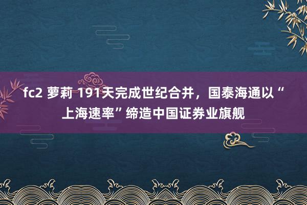 fc2 萝莉 191天完成世纪合并，国泰海通以“上海速率”缔造中国证券业旗舰