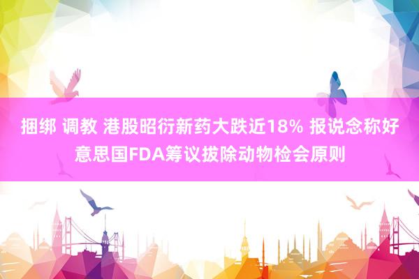 捆绑 调教 港股昭衍新药大跌近18% 报说念称好意思国FDA筹议拔除动物检会原则