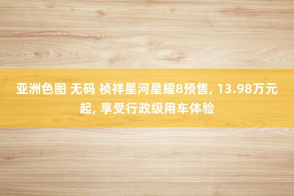 亚洲色图 无码 祯祥星河星耀8预售， 13.98万元起， 享受行政级用车体验