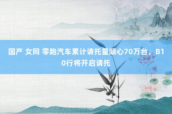 国产 女同 零跑汽车累计请托量顺心70万台，B10行将开启请托