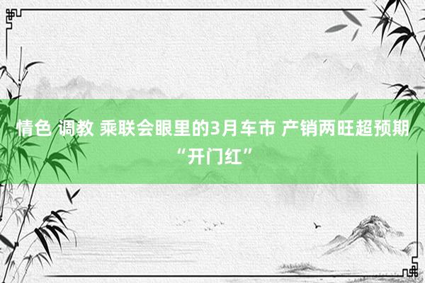情色 调教 乘联会眼里的3月车市 产销两旺超预期“开门红”