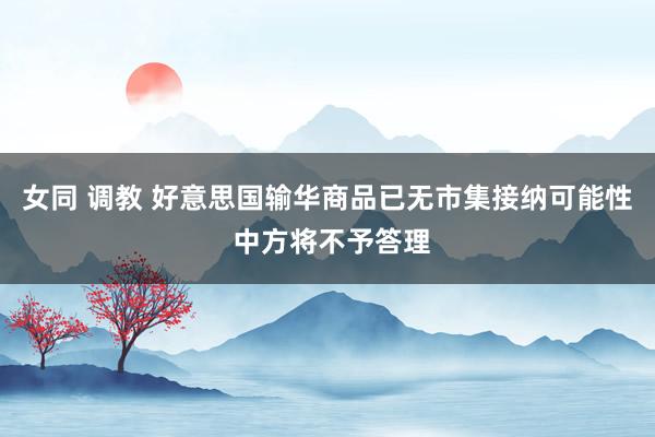 女同 调教 好意思国输华商品已无市集接纳可能性 中方将不予答理
