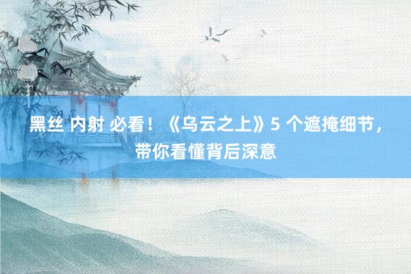 黑丝 内射 必看！《乌云之上》5 个遮掩细节，带你看懂背后深意