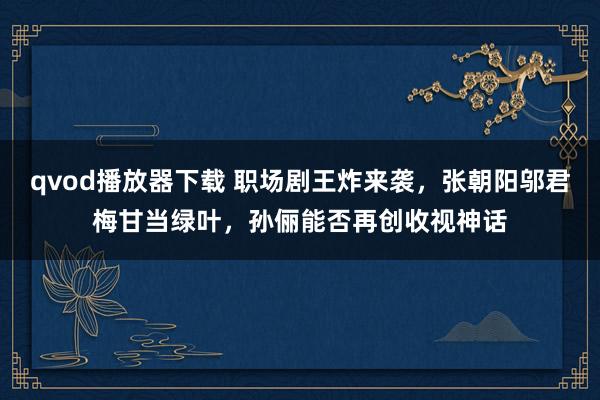 qvod播放器下载 职场剧王炸来袭，张朝阳邬君梅甘当绿叶，孙俪能否再创收视神话