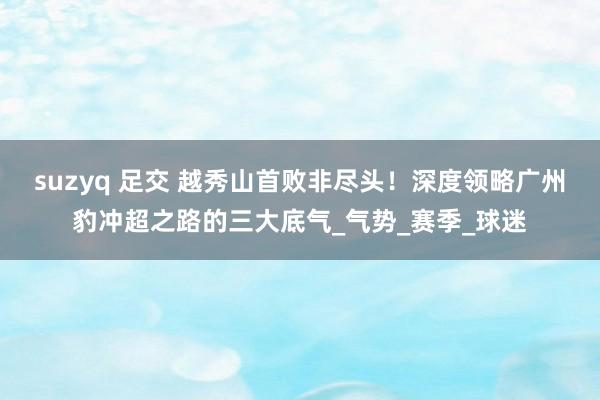 suzyq 足交 越秀山首败非尽头！深度领略广州豹冲超之路的三大底气_气势_赛季_球迷