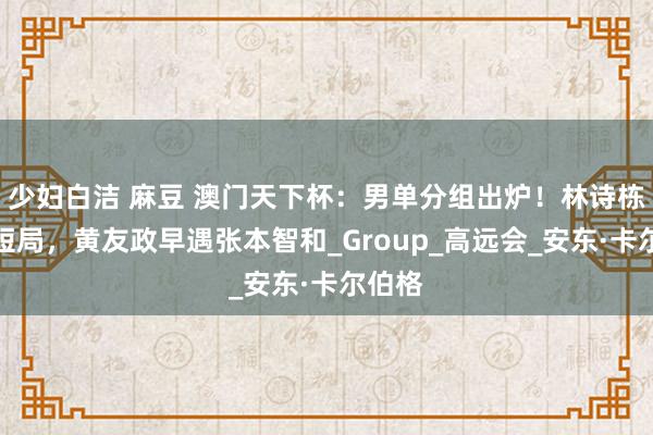 少妇白洁 麻豆 澳门天下杯：男单分组出炉！林诗栋得简短局，黄友政早遇张本智和_Group_高远会_安东·卡尔伯格