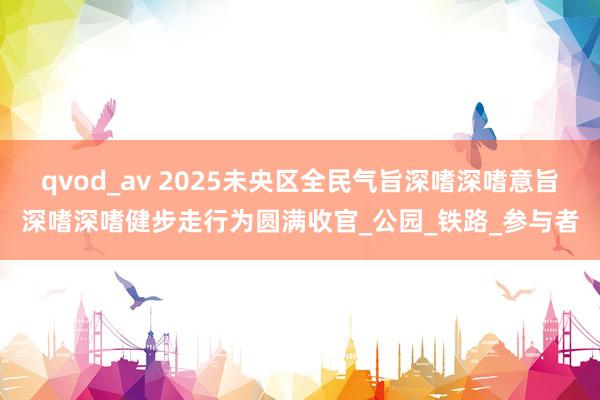 qvod_av 2025未央区全民气旨深嗜深嗜意旨深嗜深嗜健步走行为圆满收官_公园_铁路_参与者