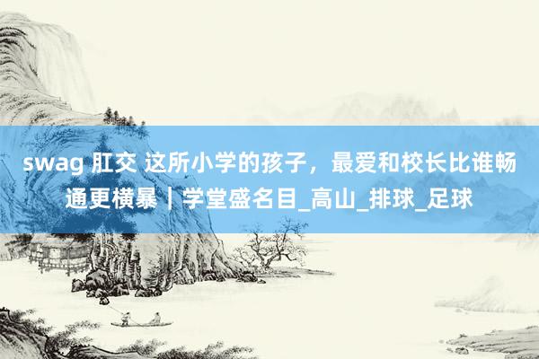 swag 肛交 这所小学的孩子，最爱和校长比谁畅通更横暴｜学堂盛名目_高山_排球_足球