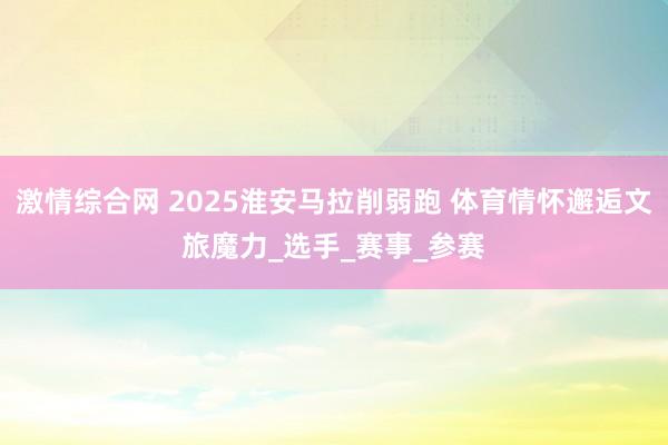 激情综合网 2025淮安马拉削弱跑 体育情怀邂逅文旅魔力_选手_赛事_参赛
