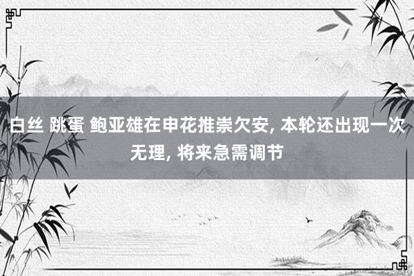 白丝 跳蛋 鲍亚雄在申花推崇欠安， 本轮还出现一次无理， 将来急需调节