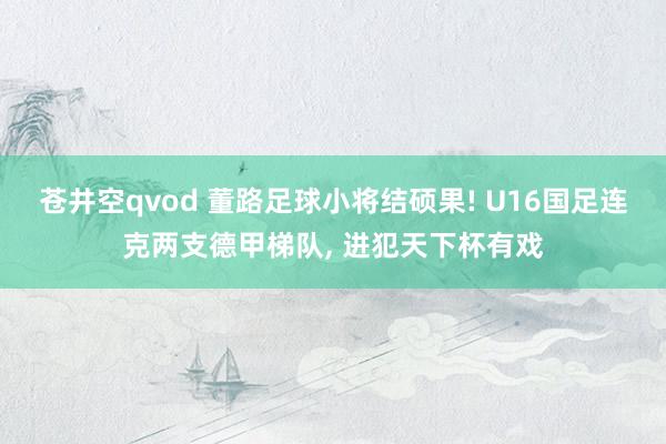 苍井空qvod 董路足球小将结硕果! U16国足连克两支德甲梯队， 进犯天下杯有戏