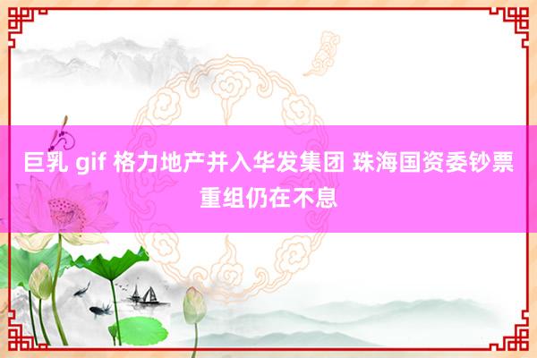 巨乳 gif 格力地产并入华发集团 珠海国资委钞票重组仍在不息