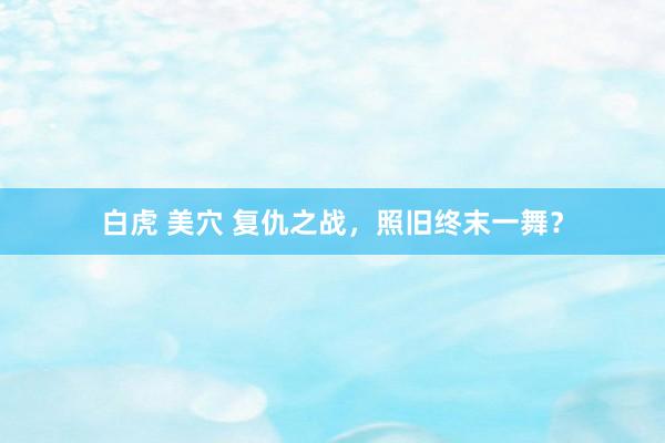 白虎 美穴 复仇之战，照旧终末一舞？