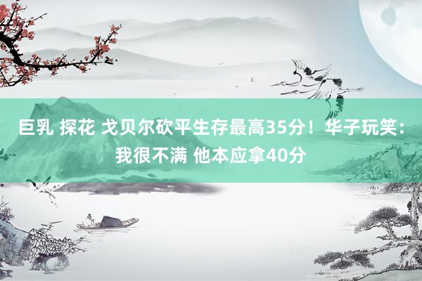 巨乳 探花 戈贝尔砍平生存最高35分！华子玩笑：我很不满 他本应拿40分