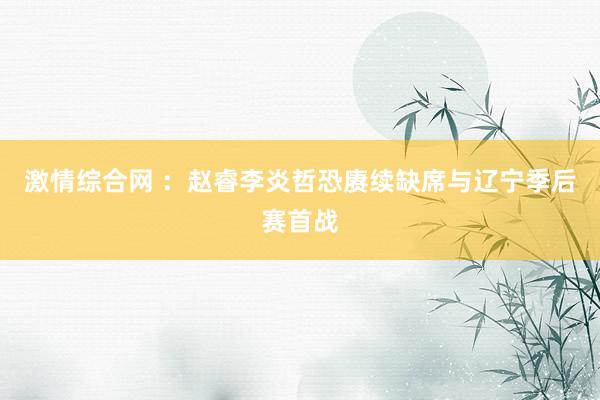 激情综合网 ：赵睿李炎哲恐赓续缺席与辽宁季后赛首战