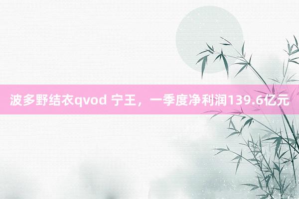 波多野结衣qvod 宁王，一季度净利润139.6亿元