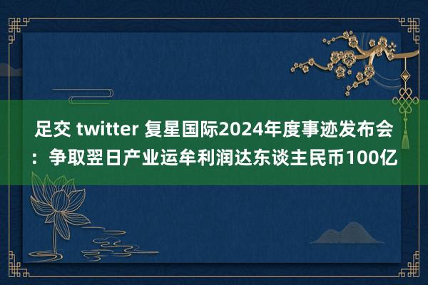 足交 twitter 复星国际2024年度事迹发布会：争取翌日产业运牟利润达东谈主民币100亿
