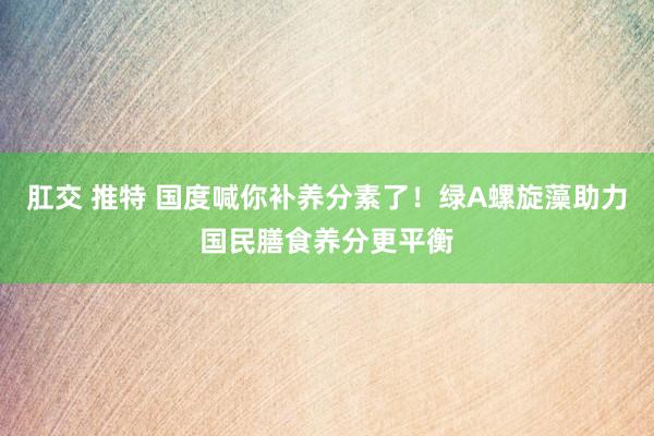 肛交 推特 国度喊你补养分素了！绿A螺旋藻助力国民膳食养分更平衡