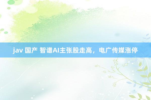 jav 国产 智谱AI主张股走高，电广传媒涨停