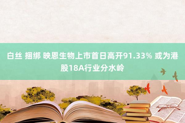 白丝 捆绑 映恩生物上市首日高开91.33% 或为港股18A行业分水岭