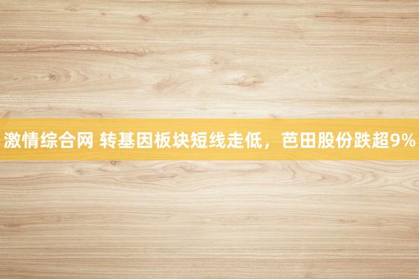 激情综合网 转基因板块短线走低，芭田股份跌超9%