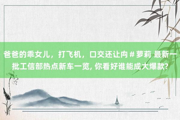 爸爸的乖女儿，打飞机，口交还让禸＃萝莉 最新一批工信部热点新车一览， 你看好谁能成大爆款?