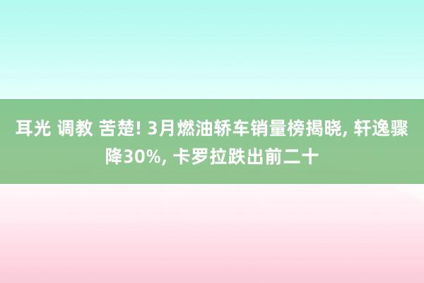 耳光 调教 苦楚! 3月燃油轿车销量榜揭晓， 轩逸骤降30%， 卡罗拉跌出前二十