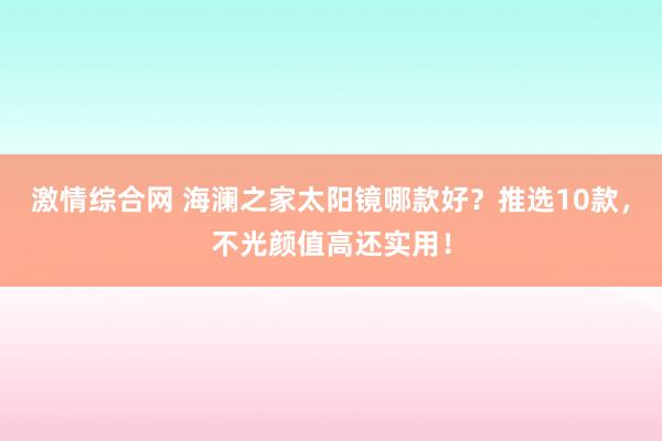 激情综合网 海澜之家太阳镜哪款好？推选10款，不光颜值高还实用！
