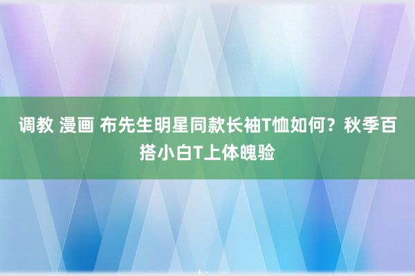 调教 漫画 布先生明星同款长袖T恤如何？秋季百搭小白T上体魄验
